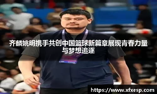 齐麟姚明携手共创中国篮球新篇章展现青春力量与梦想追逐